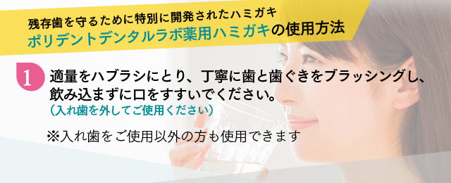 残存歯を守るために特別に開発されたハミガキ ポリデントデンタルラボ薬用ハミガキの使用方法 1 適量をハブラシにとり、丁寧に歯と歯ぐきをブラッシングし、飲み込まずに口をすすいでください。（入れ歯を外してご使用ください）※入れ歯をご使用以外の方も使用できます