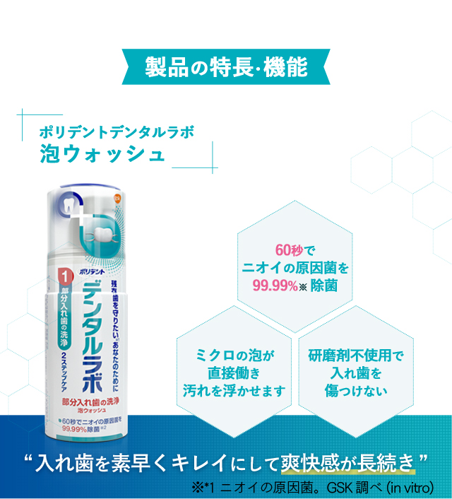 製品の特長・機能：[ポリデントデンタルラボ]泡ウォッシュ60秒でニオイの原因菌を99.99%（除菌）ミクロの泡が直接働き汚れを浮かせます 研磨剤不使用で入れ歯を傷つけない [入れ歯を素早くキレイにして爽快感が長続き] ※*1 ニオイの原因菌。GSK調べ(in vitro)