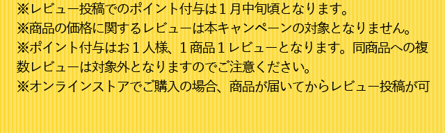 ※レビュー投稿でのポイント付与は 1月中旬頃となります。※商品の価格に関するレビューは本キャンペーンの対象となりません。※ポイント付与はお1人様、1商品１レビューとなります。同商品への複数レビューは対象外となりますのでご注意ください。※オンラインストアでご購入の場合、商品が届いてからレビュー投稿が可能になります。お早めのご購入をおすすめいたします。※企画品や増量品などレビューキャンペーン対象外の商品がございます。