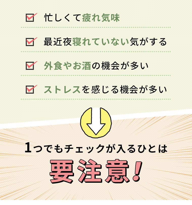 忙しくて疲れ気味　最近夜寝れていない気がする 外食やお酒の機会が多い ストレスを感じる機会が多い 1つでもチェックが入るひとは要注意！