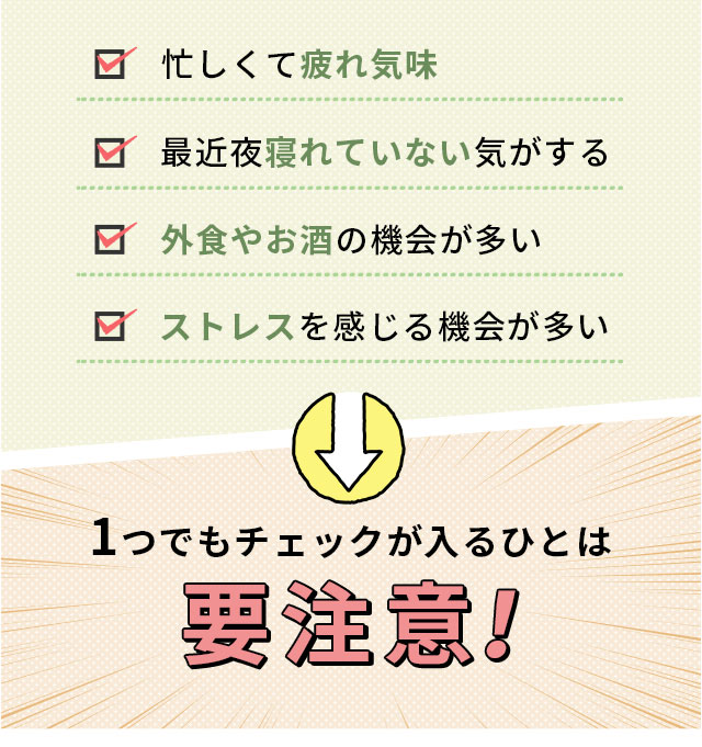 忙しくて疲れ気味　最近夜寝れていない気がする 外食やお酒の機会が多い ストレスを感じる機会が多い 1つでもチェックが入るひとは要注意！