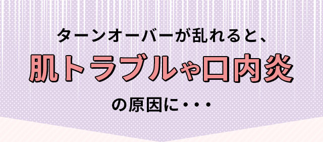 ターンオーバーが乱れると、肌トラブルや口内炎の原因に...