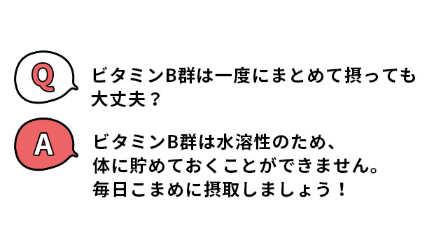 Q.ビタミンB群は一度にまとめて摂っても大丈夫？ A.ビタミンB群は水溶性のため、体に貯めておくことができません。毎日こまめに摂取しましょう！