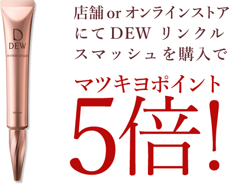 店舗 or オンラインストアにて DEW リンクルスマッシュを購入でマツキヨポイント5倍！