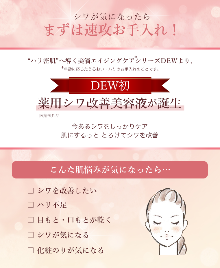 シワが気になったらまずは速攻お手入れ！“ハリ密肌”へ導く美滴エイジングケアシリーズＤEＷより、DEW初、薬用シワ改善美容液が誕生　今あるシワをしっかりケア肌にするっと とろけてシワを改善　こんな肌悩みが気になったら…　シワを改善したい、ハリ不足、目もと・口もとが乾く、シワが気になる、化粧のりが気になる