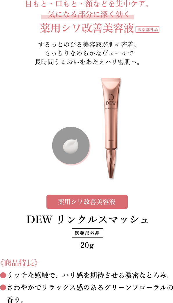 目もと・口もと・額などを集中ケア。気になる部分に深く効く薬用シワ改善美容液　するっとのびる美容液が肌に密着。もっちりなめらかなヴェールで長時間うるおいをあたえハリ密肌へ。