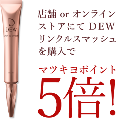 店舗 or オンラインストアにて DEW リンクルスマッシュを購入でマツキヨポイント5倍！