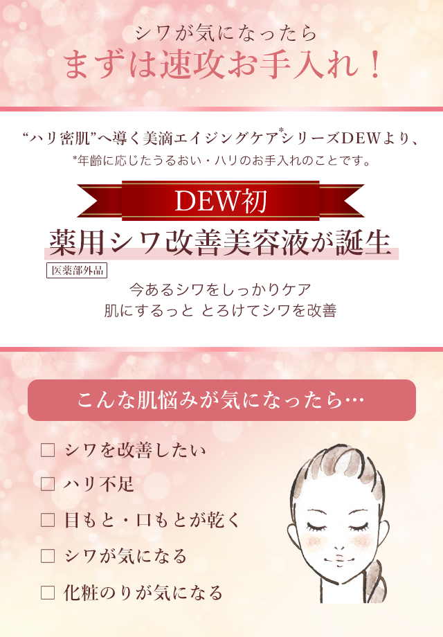シワが気になったらまずは速攻お手入れ！“ハリ密肌”へ導く美滴エイジングケアシリーズＤEＷより、DEW初、薬用シワ改善美容液が誕生　今あるシワをしっかりケア肌にするっと とろけてシワを改善　こんな肌悩みが気になったら…　シワを改善したい、ハリ不足、目もと・口もとが乾く、シワが気になる、化粧のりが気になる