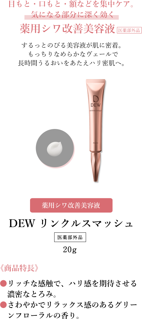 目もと・口もと・額などを集中ケア。気になる部分に深く効く薬用シワ改善美容液　するっとのびる美容液が肌に密着。もっちりなめらかなヴェールで長時間うるおいをあたえハリ密肌へ。