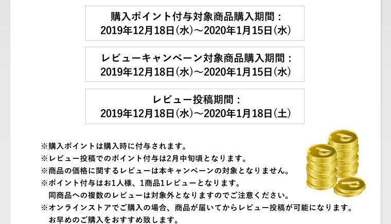 購入ポイント付与対象商品購入期間 :2019年12月18日(水)〜2020年1月15日(水)　レビューキャンペーン対象商品購入期間 :2019年12月18日(水)〜2020年1月15日(水)　レビュー投稿期間 :2019年12月18日(水)〜2020年1月18日(土)