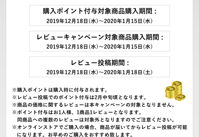 購入ポイント付与対象商品購入期間 :2019年12月18日(水)〜2020年1月15日(水)　レビューキャンペーン対象商品購入期間 :2019年12月18日(水)〜2020年1月15日(水)　レビュー投稿期間 :2019年12月18日(水)〜2020年1月18日(土)
