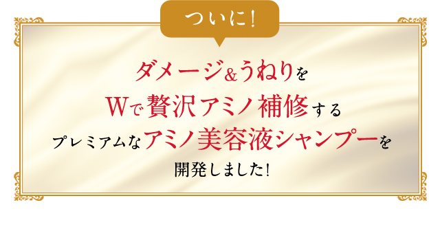 ついに！ダメージ&うねりをWで贅沢アミノ補修するプレミアムなアミノ美容液シャンプーを開発しました！