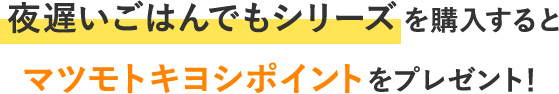 夜遅いご飯でもシリーズを購入するとマツモトキヨシポイントをプレゼント！