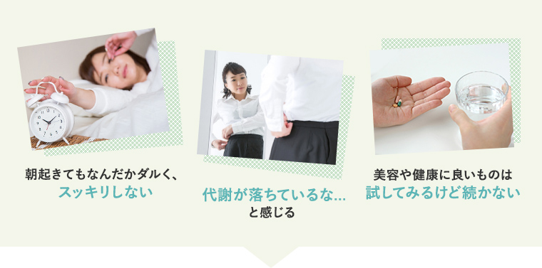 1)朝起きてもなんだかダルく、スッキリしない 2)代謝が落ちているな…と感じる 3)美容や健康に良いものは試してみるけど続かない