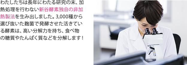 わたしたちは長年にわたる研究の末、加熱処理を行わない新谷酵素独自の非加熱製法を生み出しました。3,000種から選び抜いた麹菌で発酵させた活きている酵素は、高い分解力を持ち、食べ物の糖質やたんぱく質などを分解します！