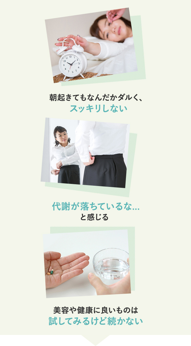 1)朝起きてもなんだかダルく、スッキリしない 2)代謝が落ちているな…と感じる 3)美容や健康に良いものは試してみるけど続かない