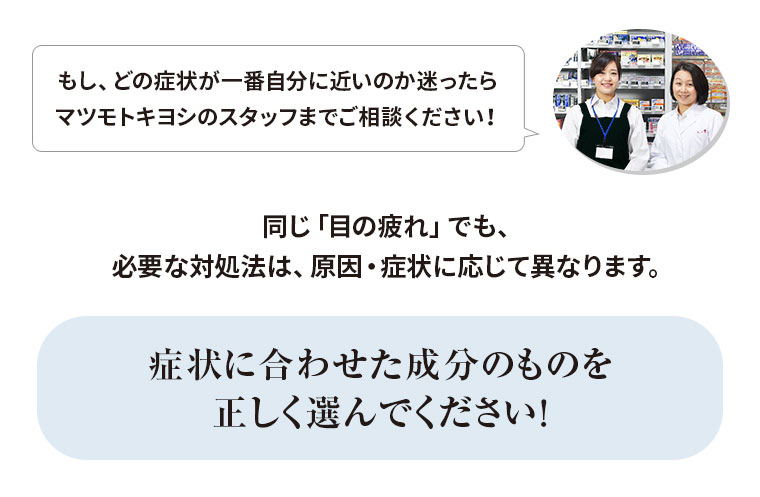 同じ「目の疲れ」でも、必要な対処法は、原因・症状に応じて異なります。症状に合わせた成分のものを正しく選んでください！