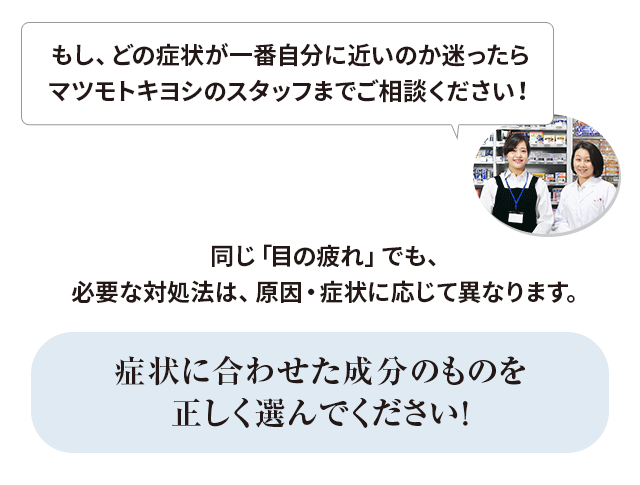 同じ「目の疲れ」でも、必要な対処法は、原因・症状に応じて異なります。症状に合わせた成分のものを正しく選んでください！