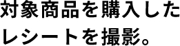 対象商品を購入したレシートを撮影
