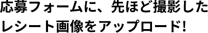 応募フォームに、先ほど撮影したレシート画像をアップロード！