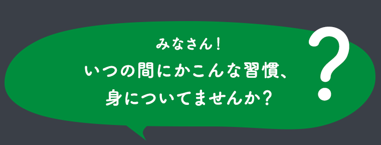みなさん！いつの間にかこんな習慣、身についてませんか？