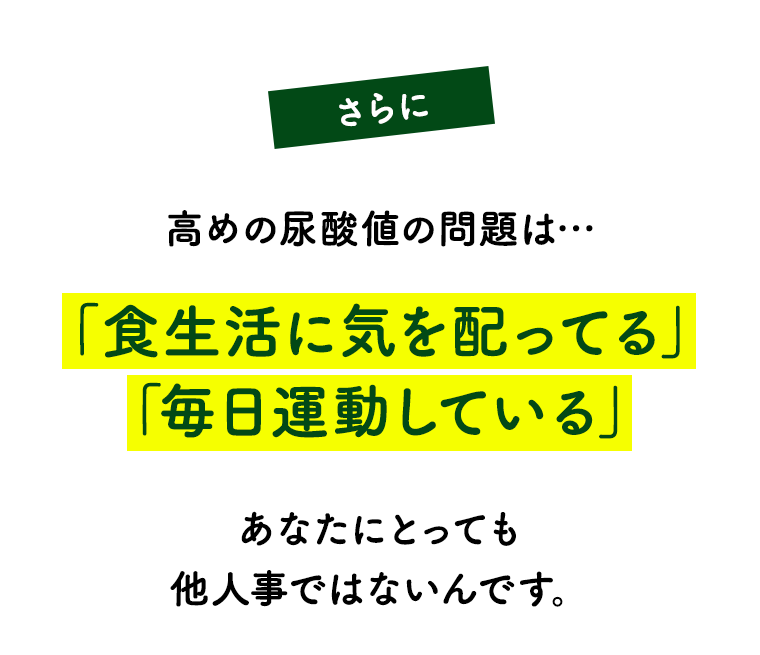 さらに！高めの尿酸値の問題は…「食生活に気を配ってる」「毎日運動している」あなたにとっても他人事ではないんです。