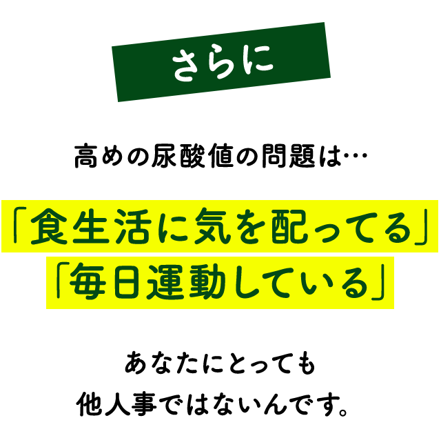 さらに！高めの尿酸値の問題は…「食生活に気を配ってる」「毎日運動している」あなたにとっても他人事ではないんです。