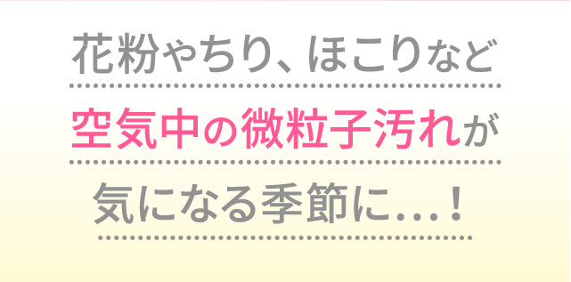花粉やちり、ほこりなど空気中の微粒子汚れが気になる季節に…！