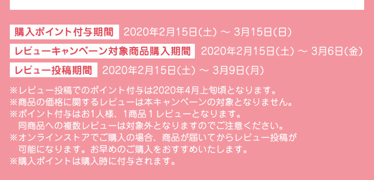 購入ポイント付与期間　2020年2月15日(土) 〜 3月15日(日) レビューキャンペーン対象商品購入期間　2020年2月15日(土) 〜 3月6日(金) レビュー投稿期間　2020年2月15日(土) 〜 3月9日(月)