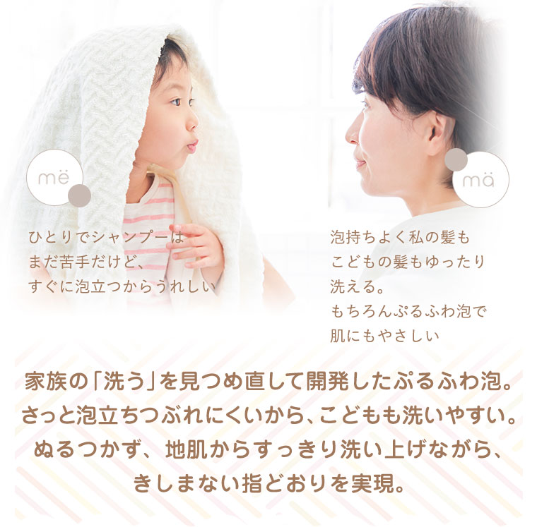 家族の「洗う」を見つめ直して開発したぷるふわ泡。さっと泡立ちつぶれにくいから、こどもも洗いやすい。ぬるつかず、地肌からすっきり洗い上げながら、きしまない指どおりを実現。