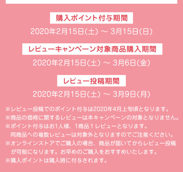 購入ポイント付与期間　2020年2月15日(土) 〜 3月15日(日) レビューキャンペーン対象商品購入期間　2020年2月15日(土) 〜 3月6日(金) レビュー投稿期間　2020年2月15日(土) 〜 3月9日(月)