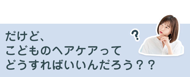 だけど、こどものヘアケアってどうすればいいんだろう？？