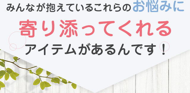 みんなが抱えているこれらのお悩みに寄り添ってくれるアイテムがあるんです！