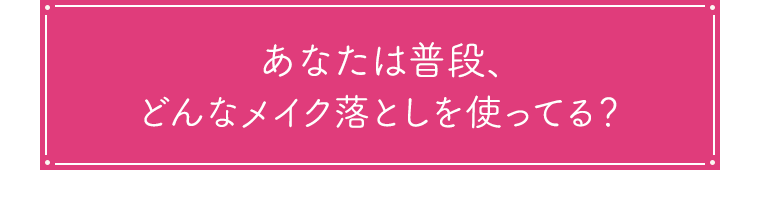 あなたは普段、どんなメイク落としを使ってる？