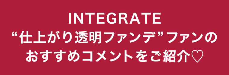 INTEGRATE“仕上がり透明ファンデ”ファンのおすすめコメントをご紹介