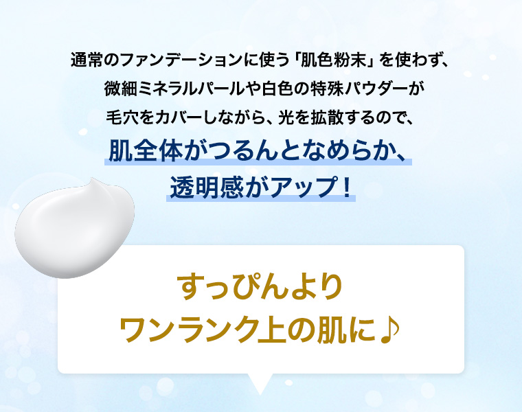 通常のファンデーションに使う「肌色粉末」を使わず、微細ミネラルパールや白色の特殊パウダーが毛穴をカバーしながら、光を拡散するので、肌全体がつるんとなめらか、透明感がアップ！