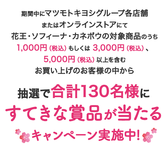 期間中にマツモトキヨシグループ各店舗またはオンラインストアにて花王・ソフィーナ・カネボウの対象商品のうち1,000円（税込）もしくは3,000円（税込）、5,000円（税込）以上を含むお買い上げのお客様の中から抽選で合計130名様にすてきな賞品が当たるキャンペーン実施中!