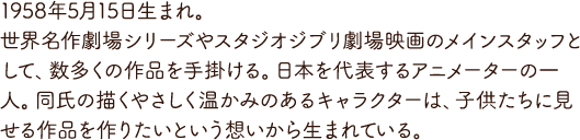 1958年5月15日生まれ。世界名作劇場シリーズやスタジオジブリ劇場映画のメインスタッフとして、数多くの作品を手掛ける。日本を代表するアニメーターの一人。同氏の描くやさしく温かみのあるキャラクターは、子供たちに見せる作品を作りたいという想いから生まれている。
