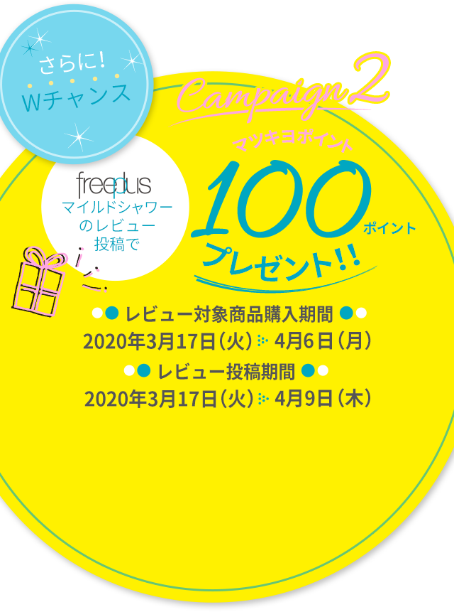 さらに！Wチャンス Campaign2 マツキヨポイント100ポイントプレゼント!! 対象商品購入期間：2020年3月17日（火）〜2020年4月6日（月）レビュー投稿期間：2020年3月17日（火）〜2020年4月9日（木）