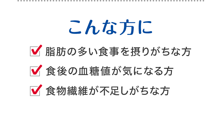 こんな方に 脂肪の多い食事を摂りがちな方 食後の血糖値が気になる方 食物繊維が不足しがちな方