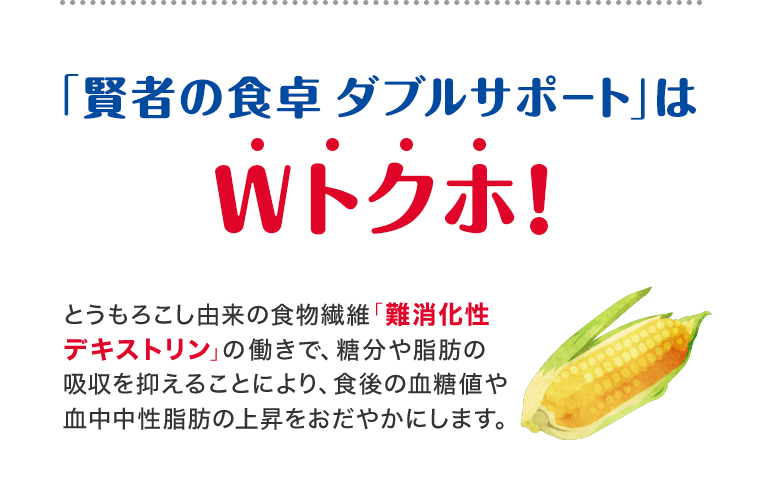 「賢者の食卓ダブルサポート」はWトクホ！ とうもろこし由来の食物繊維「難消化性デキストリン」の働きで、糖分や脂肪の吸収を抑えることにより、食後の血糖値や血中中性脂肪の上昇をおだやかにします。