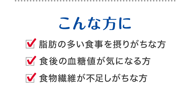 こんな方に 脂肪の多い食事を摂りがちな方 食後の血糖値が気になる方 食物繊維が不足しがちな方