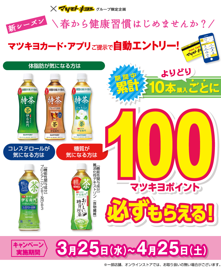 SUNTORY×マツモトキヨシグループ限定企画 新シーズン春から健康習慣はじめませんか？マツキヨカード・アプリご提示で自動エントリー！期間中累計10本購入ごとに100マツキヨポイント必ずもらえる！キャンペーン実施機関：3月25日（水）〜4月25日（土）