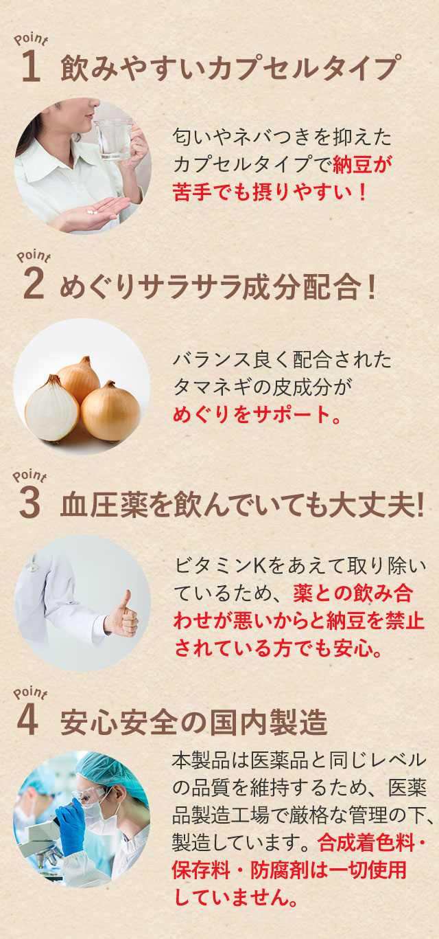 1.飲みやすいカプセルタイプ 2.めぐりサラサラ成分配合！ 3.血圧薬を飲んでいても大丈夫！ 4.安心安全の国内製造