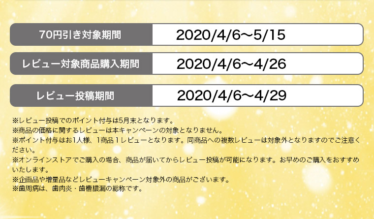 70円引き対象期間　2020/4/6～5/15 レビュー対象商品購入期間 2020/4/6～4/26 ※レビュー投稿でのポイント付与は5月末となります。※商品の価格に関するレビューは本キャンペーンの対象となりません。※ポイント付与はお1人様、1商品１レビューとなります。同商品への複数レビューは対象外となりますのでご注意ください。※オンラインストアでご購入の場合、商品が届いてからレビュー投稿が可能になります。お早めのご購入をおすすめいたします。※企画品や増量品などレビューキャンペーン対象外の商品がございます。※歯周病は、歯肉炎・歯槽膿漏の総称です。