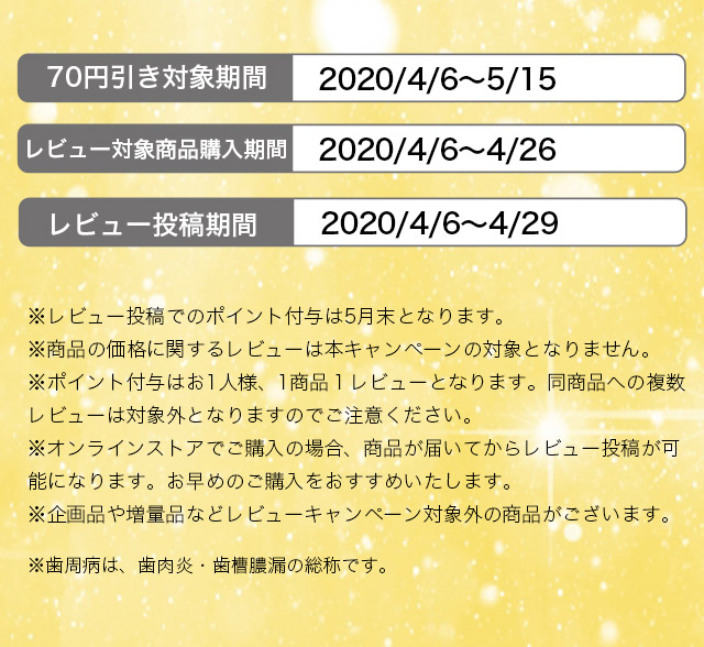 70円引き対象期間　2020/4/6～5/13 対象商品購入期間 2020/4/6～4/26 ※レビュー投稿でのポイント付与は5月末となります。※商品の価格に関するレビューは本キャンペーンの対象となりません。※ポイント付与はお1人様、1商品１レビューとなります。同商品への複数レビューは対象外となりますのでご注意ください。※オンラインストアでご購入の場合、商品が届いてからレビュー投稿が可能になります。お早めのご購入をおすすめいたします。※企画品や増量品などレビューキャンペーン対象外の商品がございます。※歯周病は、歯肉炎・歯槽膿漏の総称です。