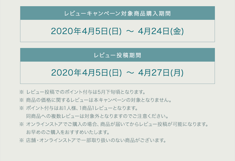 レビューキャンペーン対象商品購入期間 2020年4月5日(日) ～ 4月24日(金) レビュー投稿期間 2020年4月5日(日) ～ 4月27日(月) ※ レビュー投稿でのポイント付与は5月下旬頃となります。 ※ 商品の価格に関するレビューは本キャンペーンの対象となりません。 ※ ポイント付与はお1人様、1商品1レビューとなります。 同商品への複数レビューは対象外となりますのでご注意ください。 ※ オンラインストアでご購入の場合、商品が届いてからレビュー投稿が可能になります。お早めのご購入をおすすめいたします。 ※ 店舗・オンラインストアで一部取扱いのない商品がございます。