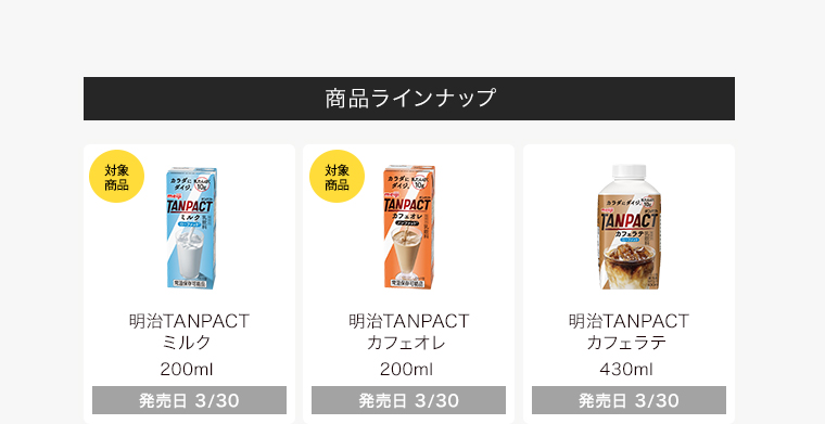 商品ラインナップ 明治TANPACT ミルク 200ml 明治TANPACT カフェオレ 200ml 明治TANPACT カフェラテ 430ml
