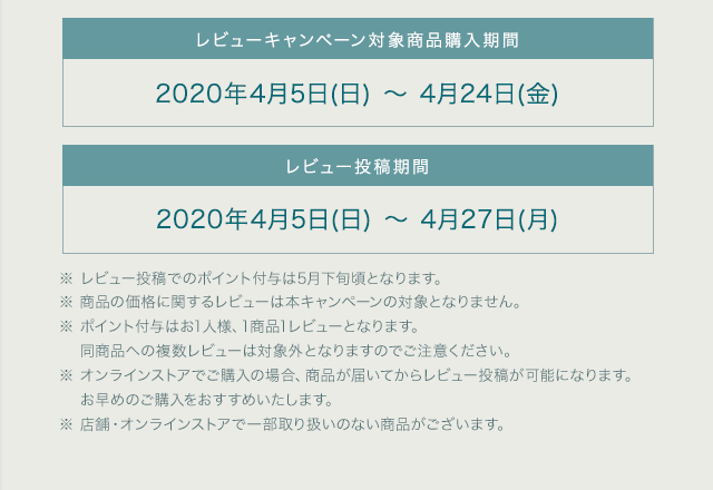 レビューキャンペーン対象商品購入期間 2020年4月5日(日) ～ 4月24日(金) レビュー投稿期間 2020年4月5日(日) ～ 4月27日(月) ※ レビュー投稿でのポイント付与は5月下旬頃となります。 ※ 商品の価格に関するレビューは本キャンペーンの対象となりません。 ※ ポイント付与はお1人様、1商品1レビューとなります。 同商品への複数レビューは対象外となりますのでご注意ください。 ※ オンラインストアでご購入の場合、商品が届いてからレビュー投稿が可能になります。お早めのご購入をおすすめいたします。 ※ 店舗・オンラインストアで一部取扱いのない商品がございます。