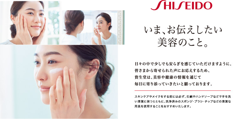 いま、お伝えしたい美容のこと。日々の中で少しでも安らぎを感じていただけますように。皆さまから寄せられた声にお応えするため、資生堂は、美容や健康の情報を通じて毎日に寄り添っていきたいと願っております。スキンケアやメイクをする前には必ず、石鹸やハンドソープなどで手を洗い清潔に保つとともに、洗浄済みのスポンジ・ブラシ・チップなどの清潔な用具を使用することをおすすめいたします。